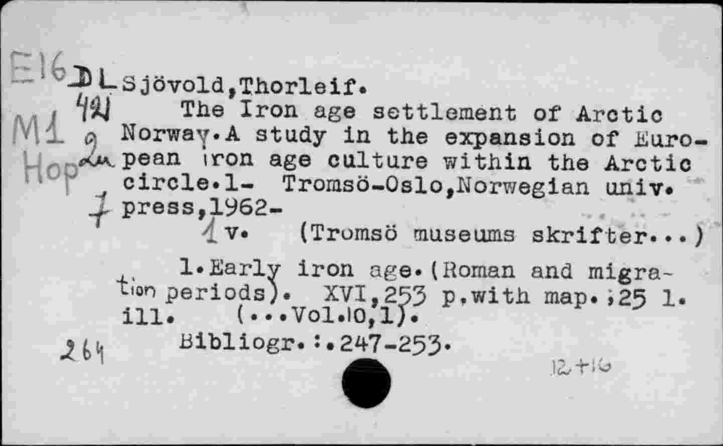 ﻿- ^<-Sjövold,Thorleif.
: уДј The Iron age settlement of Arctic '41 д Norway.A study in the expansion of Euro <4v.pean iron age culture within the Arctic circle.1- Tromso-Oslo,Norwegian univ*
1 press,1962-
V« (Tromso museums skrifter...
l.Earlv iron age.(Roman and migra-periods). XVI,253 p.with map.»25 1. (...Vol.10,1).
Bibliogr.247-253«
tion
ill
